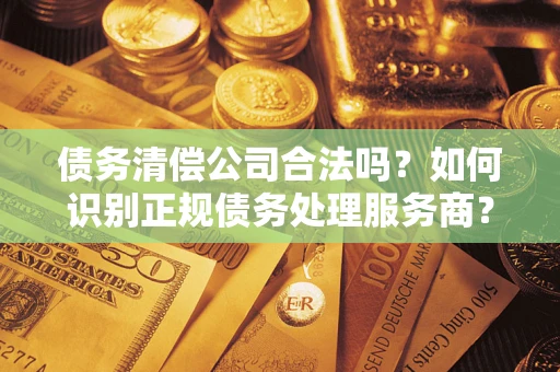济南债务清偿公司合法吗？如何识别正规债务处理服务商？