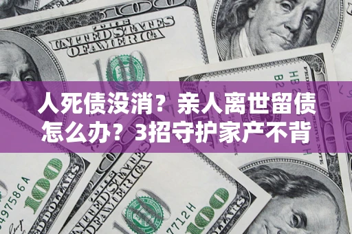 济南人死债没消？亲人离世留债怎么办？3招守护家产不背锅
