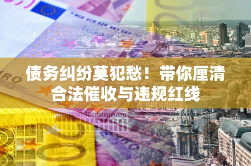 济南债务纠纷莫犯愁！带你厘清合法催收与违规红线