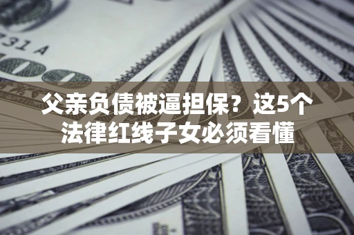 济南父亲负债被逼担保？这5个法律红线子女必须看懂