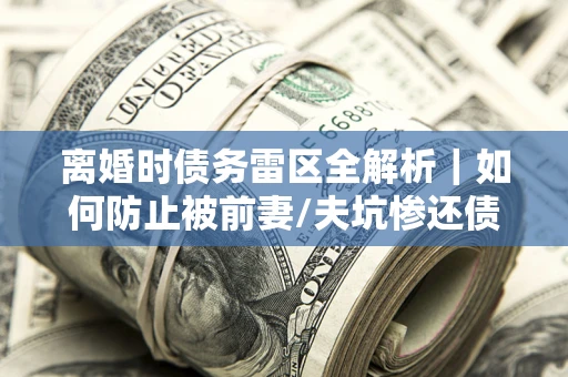 济南离婚时债务雷区全解析｜如何防止被前妻/夫坑惨还债？