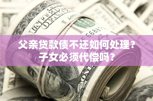 济南父亲贷款债不还如何处理？子女必须代偿吗？